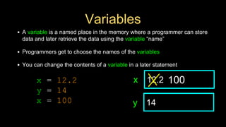 Variables
• A variable is a named place in the memory where a programmer can store
data and later retrieve the data using the variable “name”
• Programmers get to choose the names of the variables
• You can change the contents of a variable in a later statement
12.2
x
14
y
100
x = 12.2
y = 14
x = 100
 