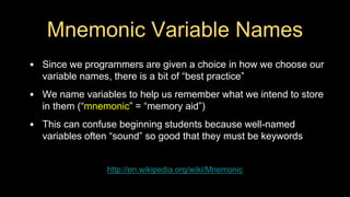 Mnemonic Variable Names
• Since we programmers are given a choice in how we choose our
variable names, there is a bit of “best practice”
• We name variables to help us remember what we intend to store
in them (“mnemonic” = “memory aid”)
• This can confuse beginning students because well-named
variables often “sound” so good that they must be keywords
http://en.wikipedia.org/wiki/Mnemonic
 