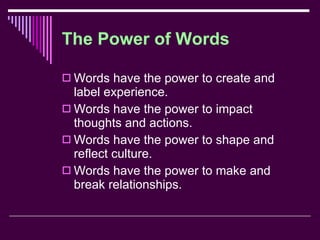 The Power of Words Words have the power to create and label experience. Words have the power to impact thoughts and actions. Words have the power to shape and reflect culture. Words have the power to make and break relationships. 