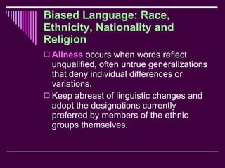 Biased Language: Race, Ethnicity, Nationality and Religion Allness  occurs when words reflect unqualified, often untrue generalizations that deny individual differences or variations. Keep abreast of linguistic changes and adopt the designations currently preferred by members of the ethnic groups themselves. 