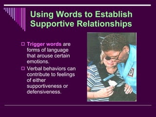 Using Words to Establish Supportive Relationships Trigger words  are forms of language that arouse certain emotions. Verbal behaviors can contribute to feelings of either supportiveness or defensiveness. 