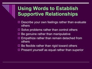 Using Words to Establish Supportive Relationships Describe your own feelings rather than evaluate others Solve problems rather than control others Be genuine rather than manipulative Empathize rather than remain detached from others Be flexible rather than rigid toward others Present yourself as equal rather than superior 