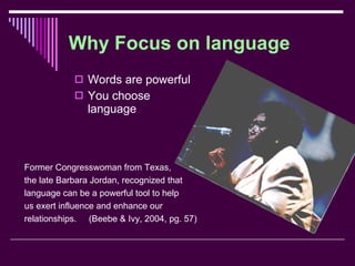 Why Focus on language Words are powerful You choose language Former Congresswoman from Texas, the late Barbara Jordan, recognized that  language can be a powerful tool to help us exert influence and enhance our relationships.  (Beebe & Ivy, 2004, pg. 57) 