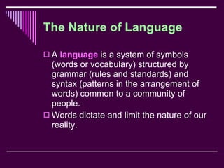 The Nature of Language A  language  is a system of symbols (words or vocabulary) structured by grammar (rules and standards) and syntax (patterns in the arrangement of words) common to a community of people. Words dictate and limit the nature of our reality. 