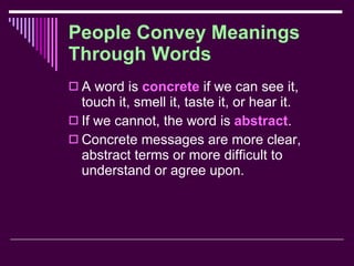 People Convey Meanings Through Words A word is  concrete  if we can see it, touch it, smell it, taste it, or hear it. If we cannot, the word is  abstract . Concrete messages are more clear, abstract terms or more difficult to understand or agree upon. 