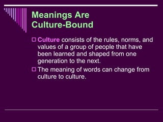 Meanings Are  Culture-Bound Culture  consists of the rules, norms, and values of a group of people that have been learned and shaped from one generation to the next. The meaning of words can change from culture to culture. 