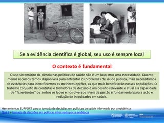 Se a evidência científica é global, seu uso é sempre local
O contexto é fundamental
“… toda evidência depende de um contexto, uma vez que todas as observações/
experimentos necessariamente são realizadas em um contexto. Portanto, os juízos sempre
necessitan ser realizados à luz da aplicabilidade da evidência mais além do contexto ou
lugar original.”
Herramientas SUPPORT para a tomada de decisões em políticas de saúde informada por a evidência.
Qué é a tomada de decisões em políticas informada por a evidência
O uso sistemático da ciência nas políticas de saúde não é um luxo, mas uma necessidade. Quanto
menos recursos temos disponíveis para enfrentar os problemas de saúde pública, mais necessitamos
de evidências para identificarmos as melhores opções, as que mais beneficiarão nossas populações. O
trabalho conjunto de cientistas e tomadores de decisão é um desafio relevante e atual e a capacidade
de ”fazer-juntos” de ambos os lados e nos diversos níveis de gestão é fundamental para a ação e
redução de iniquidades em saúde.
 