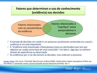 Fatores que determinan o uso do conhecimento
(evidência) nas decisões
Fatores relacionados
com as características
da evidência
Fatores relacionados à
“interface” entre
pesquisadores e
decisores
 A tomada de decisões em saúde é um processo socialmente construido em o qual a
evidência é um eixo importante
 A “evidência está relacionada a fatos/provas (reais ou declarados) que tem por
objetivo ser usada como base de uma conclusão”. Um fato é algo que se conhece
através de experiência ou observação
 As evidências por si só não tomam as decisões, mas ordenam o processo
Innvær, Simon; Vist, Gunn; Trommald, Mari;O xman, Andrew (2002). Health policy-makers’ perceptions of their use
of evidence: a systematic review. Journal of Health Services Research and Policy. Vol. 7.
 