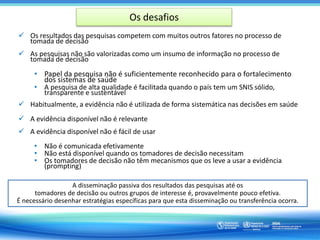 Os desafios
 Os resultados das pesquisas competem com muitos outros fatores no processo de
tomada de decisão
 As pesquisas não são valorizadas como um insumo de informação no processo de
tomada de decisão
• Papel da pesquisa não é suficientemente reconhecido para o fortalecimento
dos sistemas de saúde
• A pesquisa de alta qualidade é facilitada quando o país tem um SNIS sólido,
transparente e sustentável
 Habitualmente, a evidência não é utilizada de forma sistemática nas decisões em saúde
 A evidência disponível não é relevante
 A evidência disponível não é fácil de usar
• Não é comunicada efetivamente
• Não está disponível quando os tomadores de decisão necessitam
• Os tomadores de decisão não têm mecanismos que os leve a usar a evidência
(prompting)
A disseminação passiva dos resultados das pesquisas até os
tomadores de decisão ou outros grupos de interesse é, provavelmente pouco efetiva.
É necessário desenhar estratégias específicas para que esta disseminação ou transferência ocorra.
 