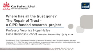 [object Object],Where has all the trust gone? The Repair of Trust - a CIPD funded research  project Professor Veronica Hope Hailey Cass Business School - [email_address] 