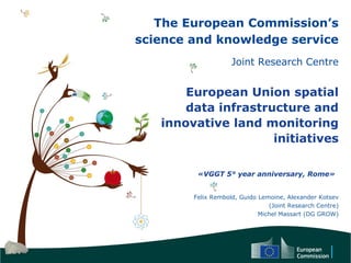 The European Commission’s
science and knowledge service
Joint Research Centre
European Union spatial
data infrastructure and
innovative land monitoring
initiatives
Felix Rembold, Guido Lemoine, Alexander Kotsev
(Joint Research Centre)
Michel Massart (DG GROW)
«VGGT 5° year anniversary, Rome»
 