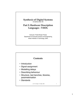 1
Synthesis of Digital Systems
CS 411N / CSL 719
Part 3: Hardware Description
Languages - VHDL
Instructor: Preeti Ranjan Panda
Department of Computer Science and Engineering
Indian Institute of Technology, Delhi
(C) P. R. Panda, I.I.T Delhi, 2003 2
Contents
• Introduction
• Signal assignment
• Modelling delays
• Describing behaviour
• Structure, test benches, libraries,
parameterisation
• Standards
 