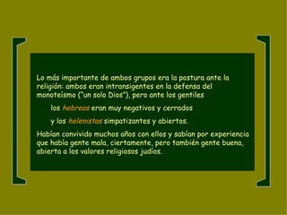 Lo más importante de ambos grupos era la postura ante la religión: ambos eran intransigentes en la defensa del monoteísmo (“un solo Dios”), pero ante los gentiles  los   hebreos   eran muy negativos y cerrados  y los  helenistas  simpatizantes y abiertos.  Habían convivido muchos años con ellos y sabían por experiencia que había gente mala, ciertamente, pero también gente buena, abierta a los valores religiosos judíos. [ [ 