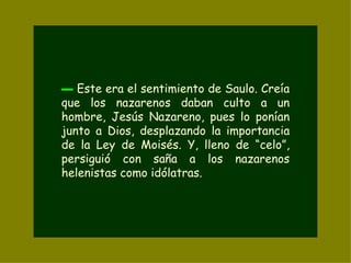 ▬   Este era el sentimiento de Saulo. Creía que los nazarenos daban culto a un hombre, Jesús Nazareno, pues lo ponían junto a Dios, desplazando la importancia de la Ley de Moisés. Y, lleno de “celo”, persiguió con saña a los nazarenos helenistas como idólatras. 
