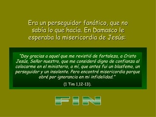 “ Doy gracias a aquel que me revistió de fortaleza, a Cristo Jesús, Señor nuestro, que me consideró digno de confianza al colocarme en el ministerio, a mí, que antes fui un blasfemo, un perseguidor y un insolente. Pero encontré misericordia porque obré por ignorancia en mi infidelidad.”  (1 Tim 1,12-13). Era un perseguidor fanático, que no sabía lo que hacía. En Damasco le esperaba la misericordia de Jesús:  FIN 