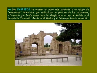 ▬   Los  FARISEOS  se oponen un poco más adelante a un grupo de “nazarenos” helenistas que radicalizan la postura de los nazarenos, afirmando que Jesús resucitado ha desplazado la Ley de Moisés y el templo de Jerusalén. Jesús es el Mesías y el único que trae la salvación. 