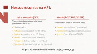 + /orders: Vendas (envio, faturamento)
+ /questions: Perguntas (responder, excluir)
+ /metrics: Tags & Scripts (CRUD)
Nossos recursos na API:
+ /: Dados da loja
+ /listings: Anúncios (geral, por ID, filtros)
+ /orders: Vendas (geral, por ID, filtros)
+ /clients: Clientes (geral, por ID, busca)
+ /categories: Categorias (geral, por ID, L1)
+ /questions: Perguntas (geral, por ID, conversa)
Leitura de dados [GET]
Vários endpoints para reaproveitar o que
já está cadastrado na loja
Possibilidades para criar e atualizar dados
Gestão [POST,PUT,DELETE]
https://api.mercadoshops.com/v1/shops/{{SHOP_ID}}
 
