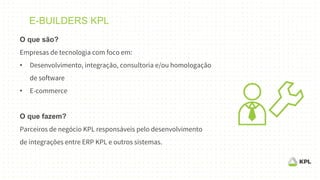 E-BUILDERS KPL
O que são?
Empresas de tecnologia com foco em:
• Desenvolvimento, integração, consultoria e/ou homologação
de software
• E-commerce
O que fazem?
Parceiros de negócio KPL responsáveis pelo desenvolvimento
de integrações entre ERP KPL e outros sistemas.
 