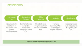 e
Certifique-
se
Projetos e
Clientes
APIs
Abertas
Suporte Divulgação
Liberdade para
integrar qualquer
sistema com o ERP
KPL
Manuais,
tutoriais, FAQ e
suporte para
integrar mais fácil
Suas empresas e
suas integrações
divulgadas pela
KPL
Seja um parceiro
certificado da
KPL sem custo e
ganhe
reconhecimento
Ganhe + clientes
e projetos
oferecendo
integração com a
KPL
Torne-se um e-builder homologado pela KPL!
BENEFÍCIOS
 