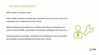 OPORTUNIDADES
ERP vendido no modelo cloud
ERP vendido avisando ao cliente que o mesmo irá precisar de ao menos uma
integração (com a plataforma de loja virtual)
Além da integração da plataforma, e-builder pode oferecer integração com
outros sistemas (WMS, outros ERPs, Precificação, Inteligência de Frete, etc..)
Soluções podem ser prontas / escaláveis (com plataformas mais conhecidas,
por exemplo) ou personalizadas de acordo com o cliente
 