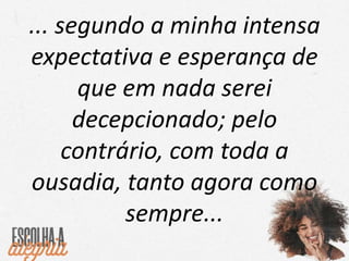... segundo a minha intensa
expectativa e esperança de
que em nada serei
decepcionado; pelo
contrário, com toda a
ousadia, tanto agora como
sempre...
 