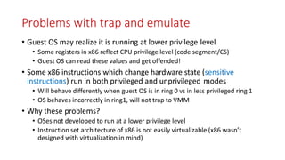 Problems with trap and emulate
• Guest OS may realize it is running at lower privilege level
• Some registers in x86 reflect CPU privilege level (code segment/CS)
• Guest OS can read these values and get offended!
• Some x86 instructions which change hardware state (sensitive
instructions) run in both privileged and unprivileged modes
• Will behave differently when guest OS is in ring 0 vs in less privileged ring 1
• OS behaves incorrectly in ring1, will not trap to VMM
• Why these problems?
• OSes not developed to run at a lower privilege level
• Instruction set architecture of x86 is not easily virtualizable (x86 wasn’t
designed with virtualization in mind)
 