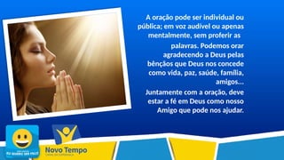 A oração pode ser individual ou
pública; em voz audível ou apenas
mentalmente, sem proferir as
palavras. Podemos orar
agradecendo a Deus pelas
bênçãos que Deus nos concede
como vida, paz, saúde, família,
amigos...
Juntamente com a oração, deve
estar a fé em Deus como nosso
Amigo que pode nos ajudar.
 