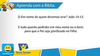 2) Em nome de quem devemos orar? João 14:13.
E tudo quanto pedirdes em meu nome eu o farei,
para que o Pai seja glorificado no Filho.
 