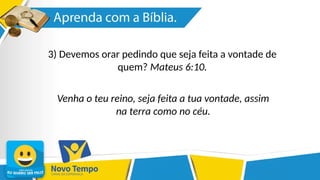 3) Devemos orar pedindo que seja feita a vontade de
quem? Mateus 6:10.
Venha o teu reino, seja feita a tua vontade, assim
na terra como no céu.
 