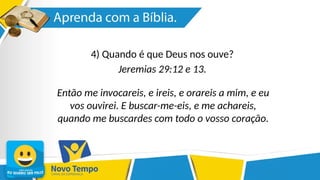 4) Quando é que Deus nos ouve?
Jeremias 29:12 e 13.
Então me invocareis, e ireis, e orareis a mim, e eu
vos ouvirei. E buscar-me-eis, e me achareis,
quando me buscardes com todo o vosso coração.
 