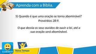 5) Quando é que uma oração se torna abominável?
Provérbios 28:9.
O que desvia os seus ouvidos de ouvir a lei, até a
sua oração será abominável.
 
