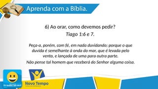 6) Ao orar, como devemos pedir?
Tiago 1:6 e 7.
Peça-a, porém, com fé, em nada duvidando; porque o que
duvida é semelhante à onda do mar, que é levada pelo
vento, e lançada de uma para outra parte.
Não pense tal homem que receberá do Senhor alguma coisa.
 