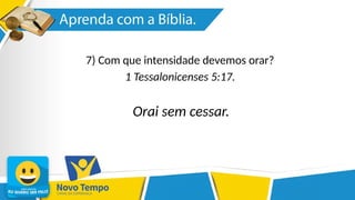7) Com que intensidade devemos orar?
1 Tessalonicenses 5:17.
Orai sem cessar.
 