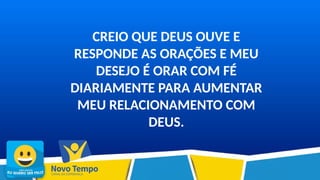 CREIO QUE DEUS OUVE E
RESPONDE AS ORAÇÕES E MEU
DESEJO É ORAR COM FÉ
DIARIAMENTE PARA AUMENTAR
MEU RELACIONAMENTO COM
DEUS.
 