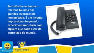 Sem dúvida nenhuma o
telefone foi uma das
grandes invenções da
humanidade. É um invento
impressionante quando
experimentamos falar com
alguém que pode estar do
outro lado do mundo.
 