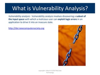 Vulnerability analysis - Vulnerability analysis involves discovering a subset of
the input space with which a malicious user can exploit logic errors in an
application to drive it into an insecure state.
http://doi.ieeecomputersociety.org
What is Vulnerability Analysis?
copyright c March 9 2010 McCabe
Technology
 