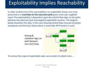 In order to determine if the vulnerability is an exploitable threat, one must
prove that it is reachable on the execution path given some user supplied
input. The exploitability is dependent upon the control flow logic on the paths
between the external input and targeted exploitable routines. The diagram
below illustrates this idea, in this case showing control flow inclusive of packet
acceptance and the basic block where a vulnerable API function is used.
To narrow the scope of exploitable code, we consider its attack trees. …
Exploitability Implies Reachability
Parsing &
validation logic on
path between
recv and strcpy
copyright c March 9 2010 McCabe
Technology
 