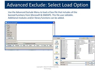 Advanced Exclude: Select Load Option
Use the Advanced Exclude Menu to load a Class file that includes all the
banned functions from Microsoft & OWASPS. This file user editable.
Additional modules and/or library functions can be added.
copyright c March 9 2010 McCabe
Technology
 