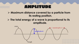 AMPLITUDE
 Maximum distance covered by a particle from
its resting position.
 The total energy of a wave is proportional to its
amplitude.
 