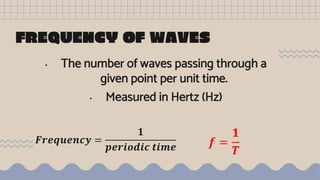 FREQUENCY OF WAVES
• The number of waves passing through a
given point per unit time.
• Measured in Hertz (Hz)
𝑭𝒓𝒆𝒒𝒖𝒆𝒏𝒄𝒚 =
𝟏
𝒑𝒆𝒓𝒊𝒐𝒅𝒊𝒄 𝒕𝒊𝒎𝒆 𝒇 =
𝟏
𝑻
 