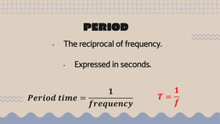 PERIOD
• The reciprocal of frequency.
• Expressed in seconds.
𝑷𝒆𝒓𝒊𝒐𝒅 𝒕𝒊𝒎𝒆 =
𝟏
𝒇𝒓𝒆𝒒𝒖𝒆𝒏𝒄𝒚
𝑻 =
𝟏
𝒇
 