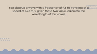 You observe a wave with a frequency of 9.6 Hz travelling at a
speed of 45.6 m/s. given these two value, calculate the
wavelength of the waves.
 