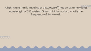 A light wave that is traveling at 300,000,000
𝑚
𝑠
has an extremely long
wavelength of 212 meters. Given this information, what is the
frequency of this wave?
 
