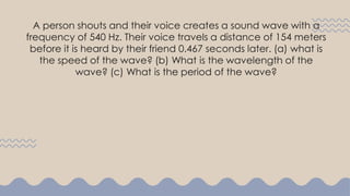 A person shouts and their voice creates a sound wave with a
frequency of 540 Hz. Their voice travels a distance of 154 meters
before it is heard by their friend 0.467 seconds later. (a) what is
the speed of the wave? (b) What is the wavelength of the
wave? (c) What is the period of the wave?
 