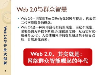 Web 2.0与群众智慧
             Web 2.0一词是由Tim O‘Reilly在2003年提出，代表第
              二代网络服务的概念。
             Web 2.0是一种网络演化后的新现象，而这个现象，
Web 2.0




              主要是因为科技不断进步(连接速度快、互动实时化、
              服务多元化)，人类使用网络的数量超过某个临界点
              后，自然演化而来。
与
开
放
式                Web 2.0，其实就是：
创
新               网络群众智能崛起的年代
  2
 
