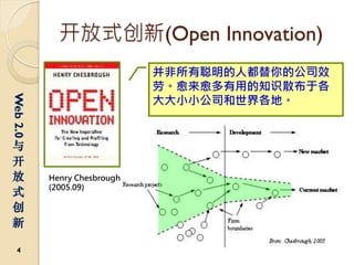 开放式创新(Open Innovation)
                             并非所有聪明的人都替你的公司效
                             劳。愈来愈多有用的知识散布于各
                             大大小小公司和世界各地。
Web 2.0




与
开
放         Henry Chesbrough
          (2005.09)
式
创
新

  4
 
