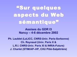 “ Sur quelques aspects du Web sémantique” Assises du GDR I3 Nancy – 4-6 décembre 2002 Ph. Laublet (LaLICC, CNRS-Univ. Paris-Sorbonne) Ch. Reynaud (Univ. Paris X & L.R.I. CNRS-Univ. Paris XI & INRIA-Futurs) J. Charlet (STIM/AP–HP, CHU Pitié-Salpêtrière) 