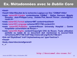 Ex. Métadonnées avec le  Dublin Core <html> <head><title>Résultat de la recherche Logique sur Doc ’CISMeF</title> <meta  name=DC.Creator  contentéquipe CISMeF : Stéfan Darmoni, Magaly Douyère,  Jean-Philippe Leroy,  Josette Piot, Benoit Thirion ; cismef@chu-rouen.fr> <meta  name=DC.Format  scheme=IMT content=text/html> <meta  name=DC.Language  scheme=RFC1766 content=fr> <meta  name=DC.Publisher  content=Rouen University Hospital ; Centre hospitalier universitaire de Rouen > <meta  name=DC.Rights  content=Copyright CHU de Rouen. Toute utilisation partielle ou totale de ce document doit mentionner la source><link rel=schema.RFC1766 href='http://www.ietf.org/rfc/rfc1766.txt'> <link rel='StyleSheet' href='/stylesheetreq.css' type='text/css'> </head> <body class=doccismefgeneral> <…> http://doccismef.chu-rouen.fr/ 