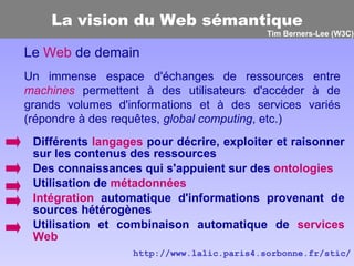 La vision du Web sémantique Différents  langages  pour décrire, exploiter et raisonner sur les contenus des ressources Des connaissances qui s'appuient sur des  ontologies   Utilisation de  métadonnées Intégration  automatique d'informations provenant de sources hétérogènes Utilisation et combinaison automatique de  services Web Le  Web  de demain Un immense espace d'échanges de ressources entre  machines  permettent à des utilisateurs d'accéder à de grands volumes d'informations et à des services variés (répondre à des requêtes,  global computing , etc.) http://www.lalic.paris4.sorbonne.fr/stic/ Tim Berners-Lee (W3C) 