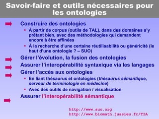 Savoir-faire et outils nécessaires pour les ontologies Construire des ontologies À partir de corpus (outils de TAL), dans des domaines s’y prêtant bien, avec des méthodologies qui demandent encore à être affinées À la recherche d’une certaine réutilisabilité ou généricité (le haut d’une ontologie ? – SUO) Gérer l’évolution, la fusion des ontologies Assurer l’interopérabilité syntaxique via les langages Gérer l’accès aux ontologies En liant thésaurus et ontologies ( thésaurus sémantique ,  serveur de terminologie en médecine ) Avec des outils de navigation / visualisation Assurer  l’interopérabilité sémantique http://www.suo.org http://www.biomath.jussieu.fr/TIA 